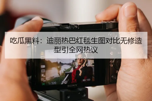 吃瓜黑料：迪丽热巴红毯生图对比无修造型引全网热议